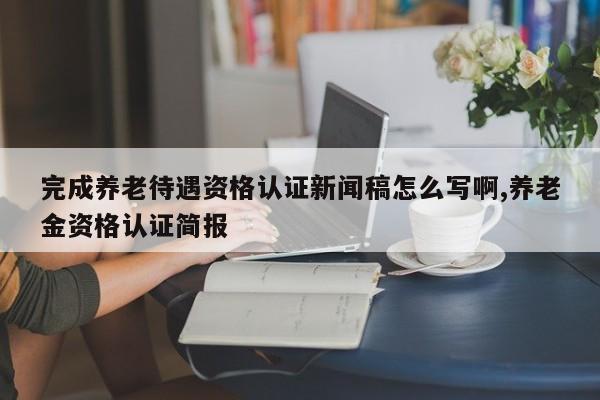 完成养老待遇资格认证新闻稿怎么写啊,养老金资格认证简报