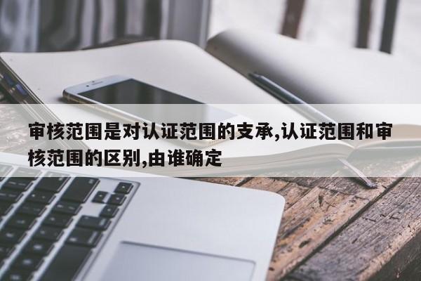 审核范围是对认证范围的支承,认证范围和审核范围的区别,由谁确定