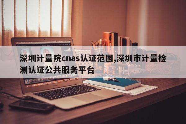 深圳计量院cnas认证范围,深圳市计量检测认证公共服务平台