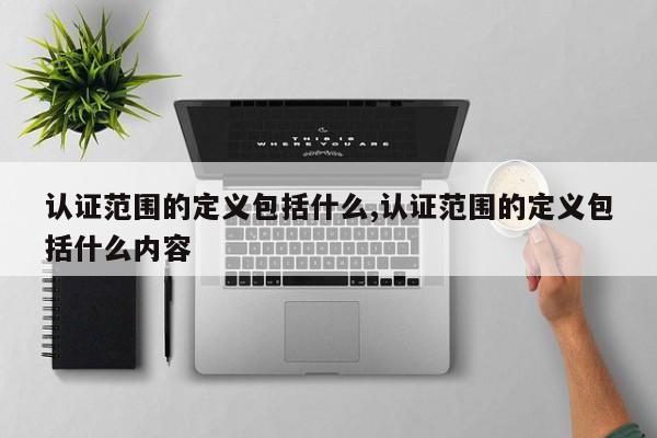 认证范围的定义包括什么,认证范围的定义包括什么内容