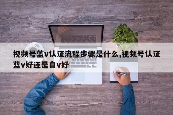 视频号蓝v认证流程步骤是什么,视频号认证蓝v好还是白v好