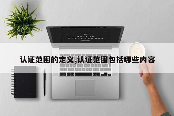 认证范围的定义,认证范围包括哪些内容