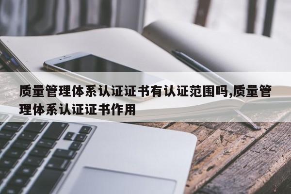 质量管理体系认证证书有认证范围吗,质量管理体系认证证书作用
