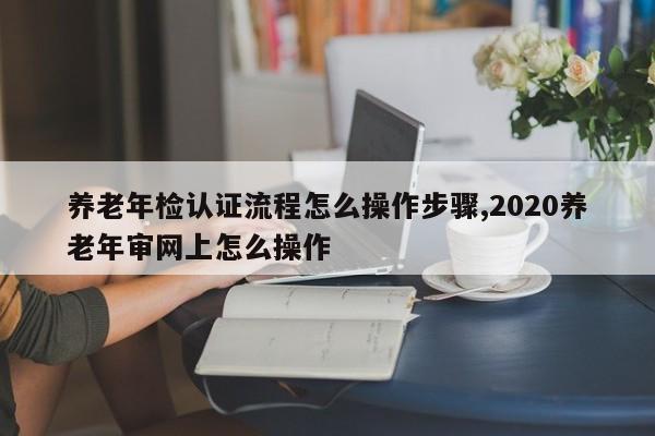 养老年检认证流程怎么操作步骤,2020养老年审网上怎么操作