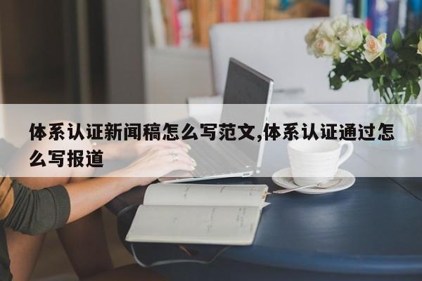 体系认证新闻稿怎么写范文,体系认证通过怎么写报道