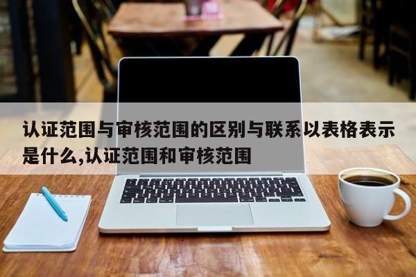 认证范围与审核范围的区别与联系以表格表示是什么,认证范围和审核范围