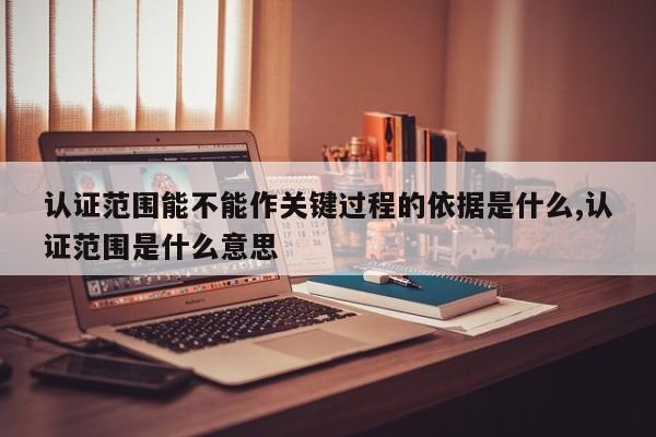 认证范围能不能作关键过程的依据是什么,认证范围是什么意思