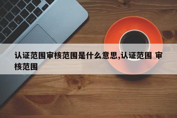 认证范围审核范围是什么意思,认证范围 审核范围