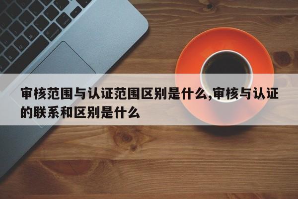 审核范围与认证范围区别是什么,审核与认证的联系和区别是什么
