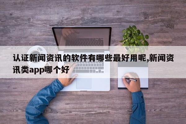 认证新闻资讯的软件有哪些最好用呢,新闻资讯类app哪个好
