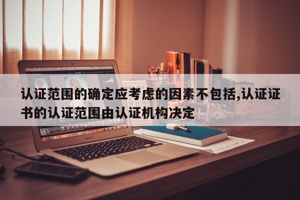 认证范围的确定应考虑的因素不包括,认证证书的认证范围由认证机构决定