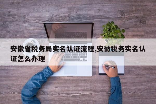 安徽省税务局实名认证流程,安徽税务实名认证怎么办理