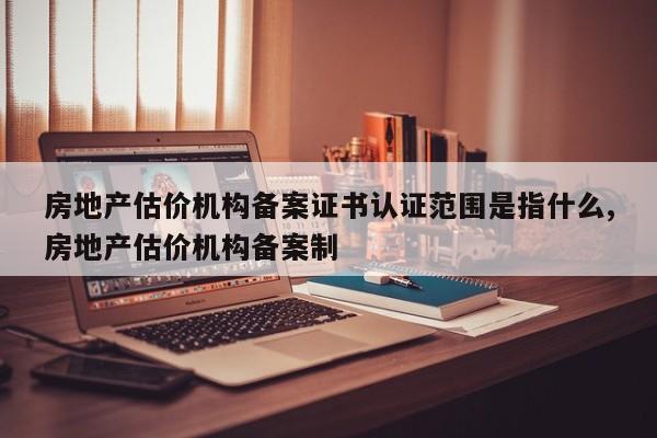 房地产估价机构备案证书认证范围是指什么,房地产估价机构备案制