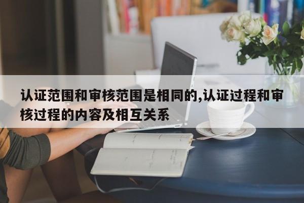 认证范围和审核范围是相同的,认证过程和审核过程的内容及相互关系