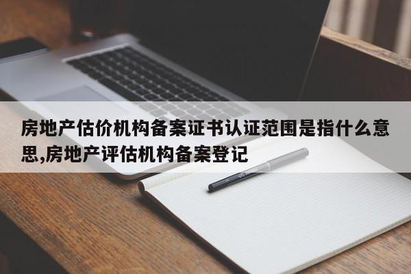房地产估价机构备案证书认证范围是指什么意思,房地产评估机构备案登记