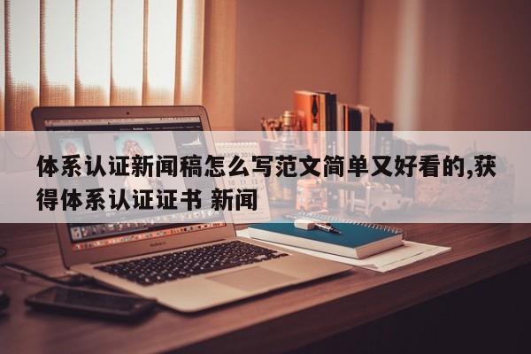 体系认证新闻稿怎么写范文简单又好看的,获得体系认证证书 新闻