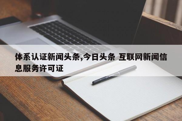 体系认证新闻头条,今日头条 互联网新闻信息服务许可证