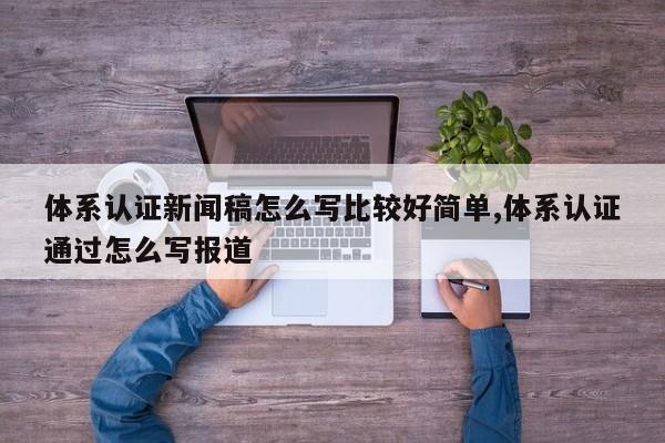 体系认证新闻稿怎么写比较好简单,体系认证通过怎么写报道