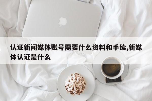 认证新闻媒体账号需要什么资料和手续,新媒体认证是什么