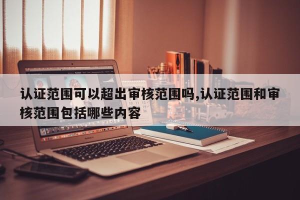 认证范围可以超出审核范围吗,认证范围和审核范围包括哪些内容