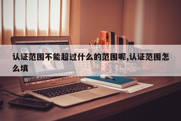 认证范围不能超过什么的范围呢,认证范围怎么填