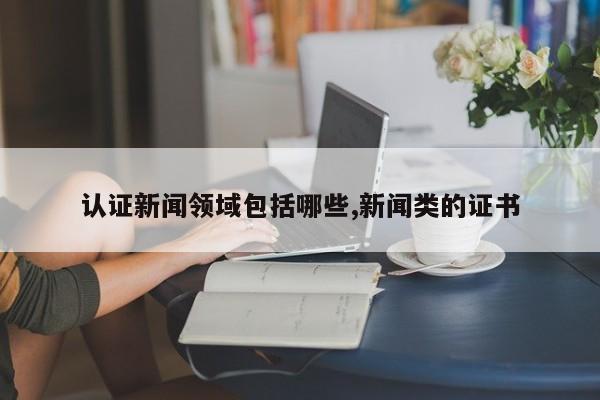 认证新闻领域包括哪些,新闻类的证书