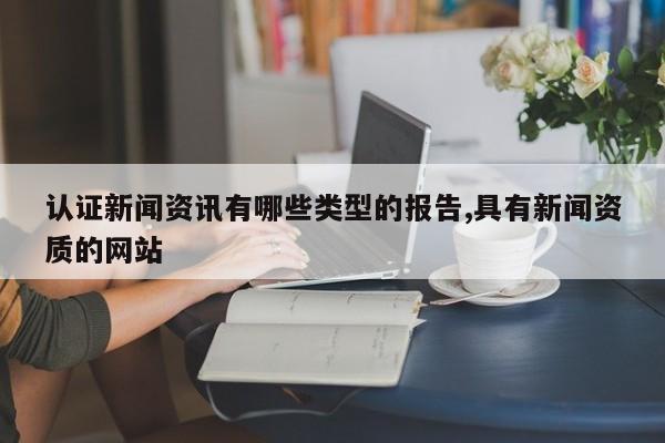 认证新闻资讯有哪些类型的报告,具有新闻资质的网站