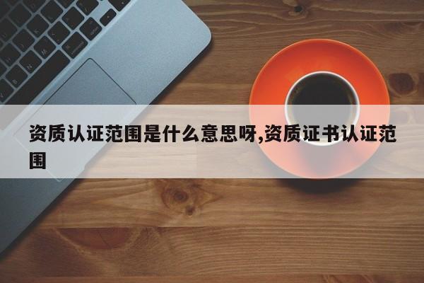 资质认证范围是什么意思呀,资质证书认证范围