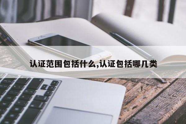 认证范围包括什么,认证包括哪几类