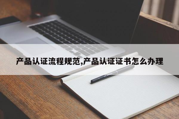 产品认证流程规范,产品认证证书怎么办理