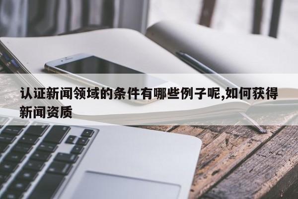 认证新闻领域的条件有哪些例子呢,如何获得新闻资质