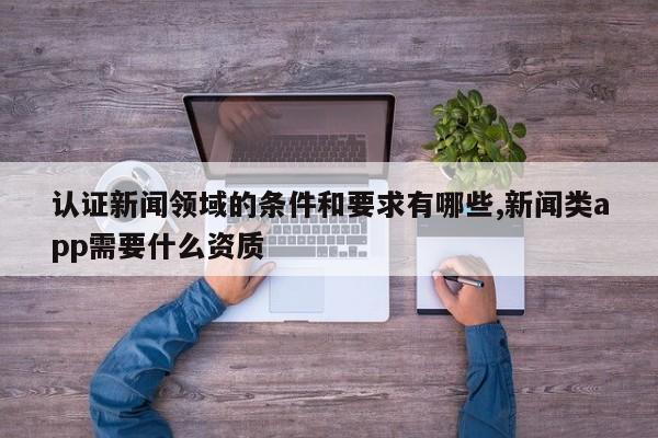 认证新闻领域的条件和要求有哪些,新闻类app需要什么资质