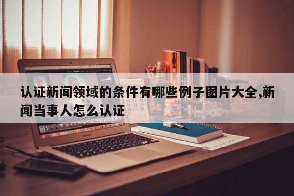 认证新闻领域的条件有哪些例子图片大全,新闻当事人怎么认证