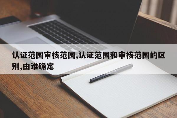 认证范围审核范围,认证范围和审核范围的区别,由谁确定