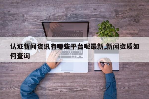认证新闻资讯有哪些平台呢最新,新闻资质如何查询