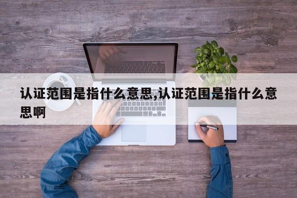 认证范围是指什么意思,认证范围是指什么意思啊