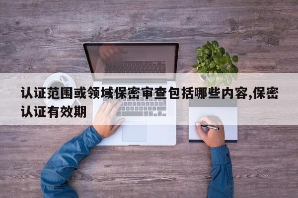 认证范围或领域保密审查包括哪些内容,保密认证有效期