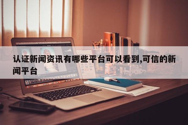 认证新闻资讯有哪些平台可以看到,可信的新闻平台