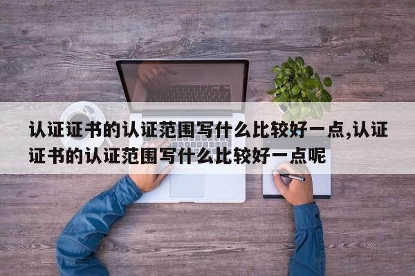 认证证书的认证范围写什么比较好一点,认证证书的认证范围写什么比较好一点呢