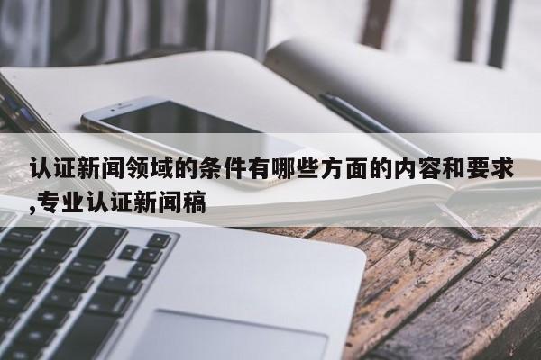 认证新闻领域的条件有哪些方面的内容和要求,专业认证新闻稿