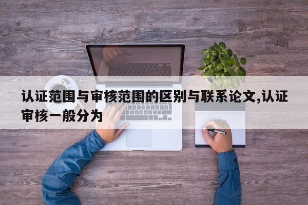 认证范围与审核范围的区别与联系论文,认证审核一般分为