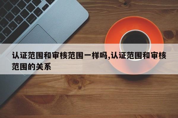 认证范围和审核范围一样吗,认证范围和审核范围的关系