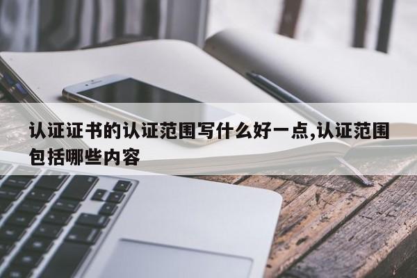 认证证书的认证范围写什么好一点,认证范围包括哪些内容