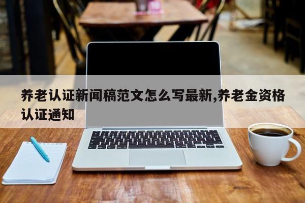 养老认证新闻稿范文怎么写最新,养老金资格认证通知
