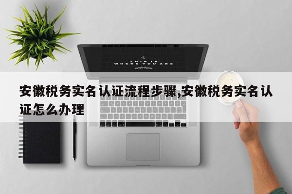 安徽税务实名认证流程步骤,安徽税务实名认证怎么办理