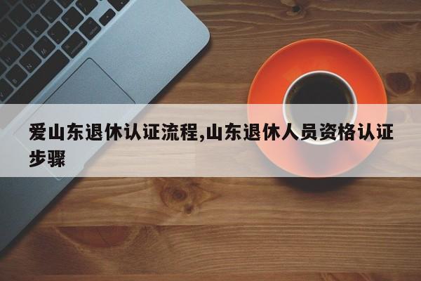 爱山东退休认证流程,山东退休人员资格认证步骤