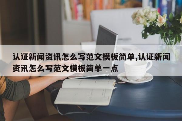 认证新闻资讯怎么写范文模板简单,认证新闻资讯怎么写范文模板简单一点