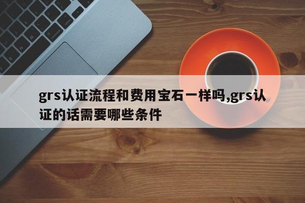 grs认证流程和费用宝石一样吗,grs认证的话需要哪些条件