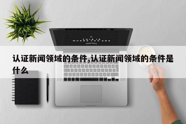 认证新闻领域的条件,认证新闻领域的条件是什么