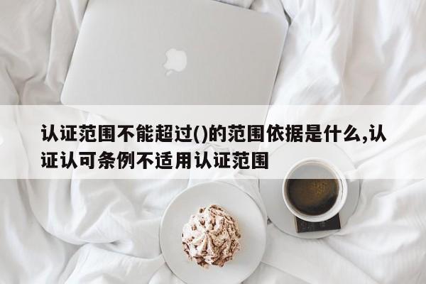 认证范围不能超过()的范围依据是什么,认证认可条例不适用认证范围